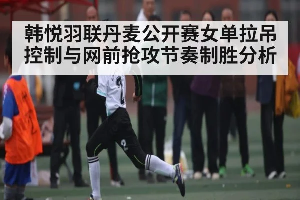 韩悦羽联丹麦公开赛女单拉吊控制与网前抢攻节奏制胜分析