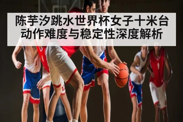 陈芋汐跳水世界杯女子十米台动作难度与稳定性深度解析